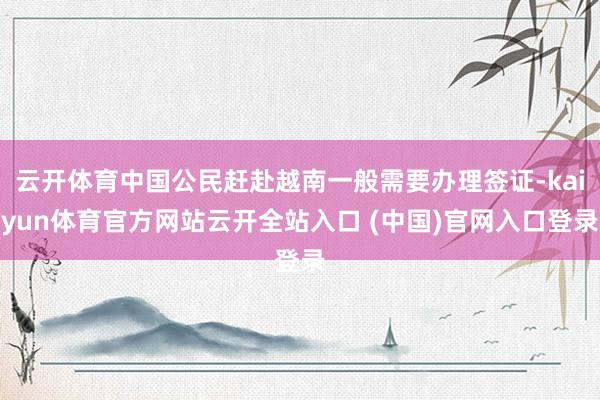 云开体育中国公民赶赴越南一般需要办理签证-kaiyun体育官方网站云开全站入口 (中国)官网入口登录