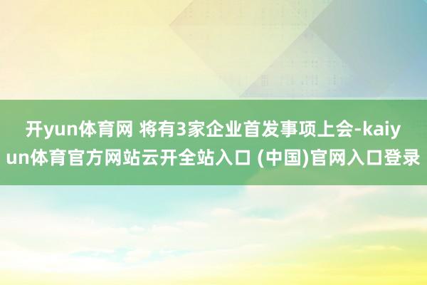 开yun体育网 将有3家企业首发事项上会-kaiyun体育官方网站云开全站入口 (中国)官网入口登录