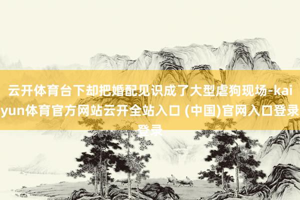 云开体育台下却把婚配见识成了大型虐狗现场-kaiyun体育官方网站云开全站入口 (中国)官网入口登录