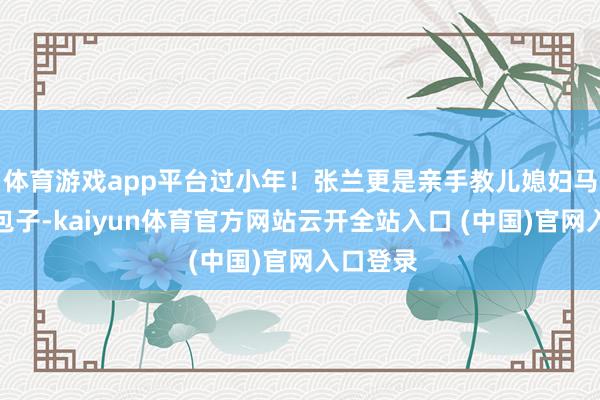 体育游戏app平台过小年！张兰更是亲手教儿媳妇马筱梅包包子-kaiyun体育官方网站云开全站入口 (中国)官网入口登录