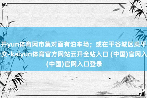 开yun体育网市集对面有泊车场；或在平谷城区乘平11路公交-kaiyun体育官方网站云开全站入口 (中国)官网入口登录