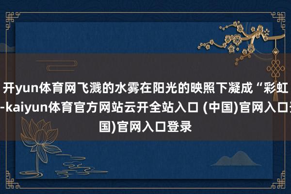 开yun体育网飞溅的水雾在阳光的映照下凝成“彩虹桥”-kaiyun体育官方网站云开全站入口 (中国)官网入口登录