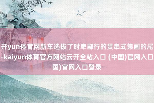 开yun体育网新车选拔了时卑鄙行的贯串式策画的尾灯组-kaiyun体育官方网站云开全站入口 (中国)官网入口登录