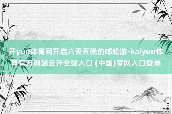 开yun体育网开启六天五晚的邮轮游-kaiyun体育官方网站云开全站入口 (中国)官网入口登录