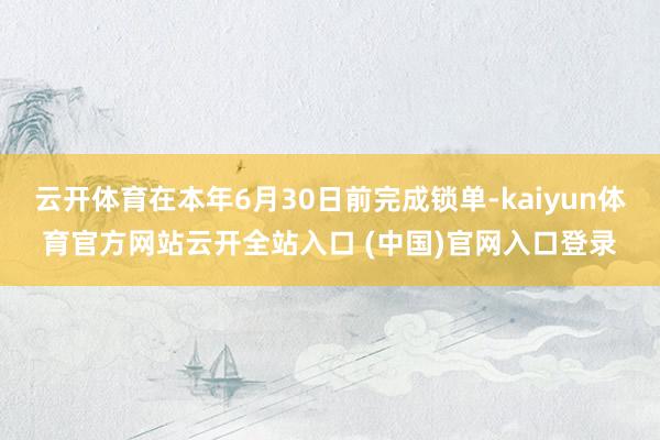 云开体育在本年6月30日前完成锁单-kaiyun体育官方网站云开全站入口 (中国)官网入口登录