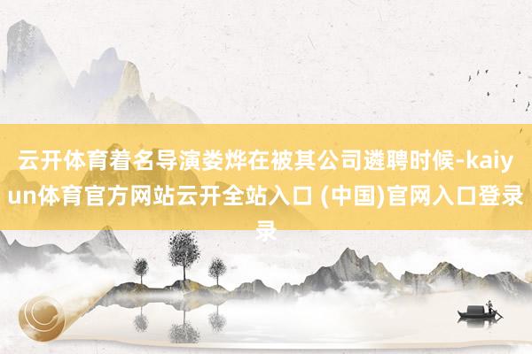 云开体育着名导演娄烨在被其公司遴聘时候-kaiyun体育官方网站云开全站入口 (中国)官网入口登录