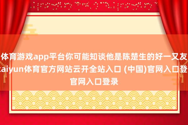 体育游戏app平台你可能知谈他是陈楚生的好一又友-kaiyun体育官方网站云开全站入口 (中国)官网入口登录