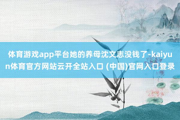 体育游戏app平台她的养母沈文志没钱了-kaiyun体育官方网站云开全站入口 (中国)官网入口登录