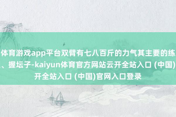 体育游戏app平台双臂有七八百斤的力气其主要的练功步伐有靠柱、握坛子-kaiyun体育官方网站云开全站入口 (中国)官网入口登录
