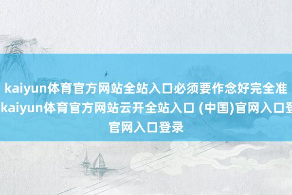 kaiyun体育官方网站全站入口必须要作念好完全准备-kaiyun体育官方网站云开全站入口 (中国)官网入口登录