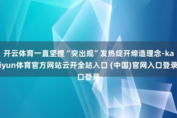 开云体育一直坚捏“突出规”发热绽开缔造理念-kaiyun体育官方网站云开全站入口 (中国)官网入口登录