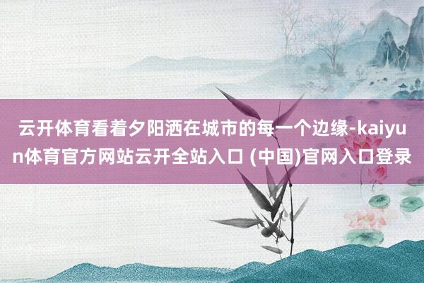 云开体育看着夕阳洒在城市的每一个边缘-kaiyun体育官方网站云开全站入口 (中国)官网入口登录