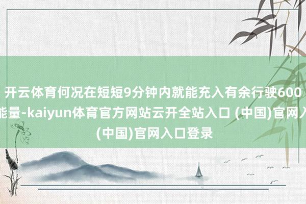 开云体育何况在短短9分钟内就能充入有余行驶600公里的能量-kaiyun体育官方网站云开全站入口 (中国)官网入口登录