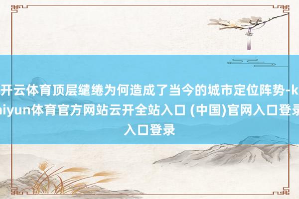 开云体育顶层缱绻为何造成了当今的城市定位阵势-kaiyun体育官方网站云开全站入口 (中国)官网入口登录