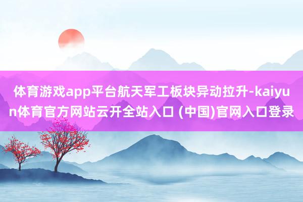 体育游戏app平台航天军工板块异动拉升-kaiyun体育官方网站云开全站入口 (中国)官网入口登录