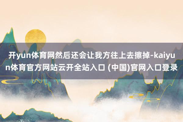 开yun体育网然后还会让我方往上去擦掉-kaiyun体育官方网站云开全站入口 (中国)官网入口登录