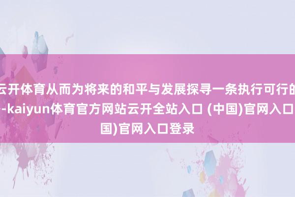 云开体育从而为将来的和平与发展探寻一条执行可行的谈路-kaiyun体育官方网站云开全站入口 (中国)官网入口登录