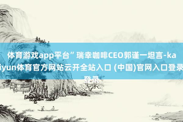 体育游戏app平台”瑞幸咖啡CEO郭谨一坦言-kaiyun体育官方网站云开全站入口 (中国)官网入口登录