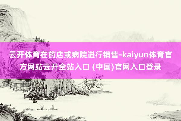云开体育在药店或病院进行销售-kaiyun体育官方网站云开全站入口 (中国)官网入口登录