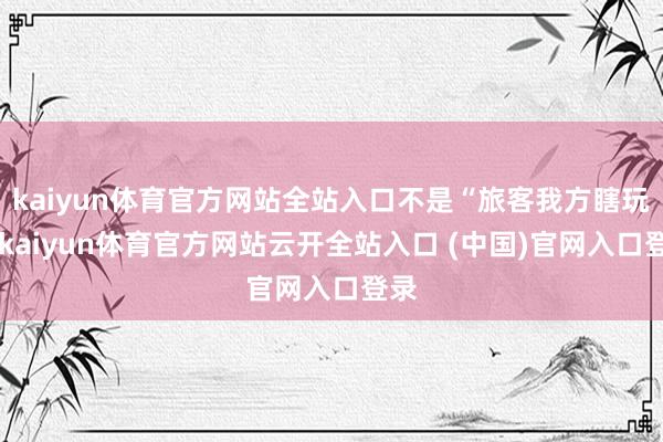 kaiyun体育官方网站全站入口不是“旅客我方瞎玩”-kaiyun体育官方网站云开全站入口 (中国)官网入口登录