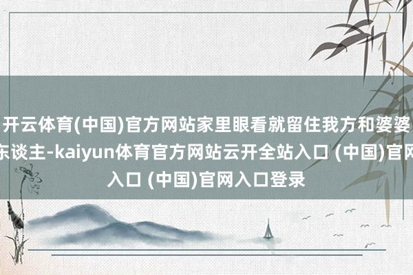 开云体育(中国)官方网站家里眼看就留住我方和婆婆何文氏两东谈主-kaiyun体育官方网站云开全站入口 (中国)官网入口登录