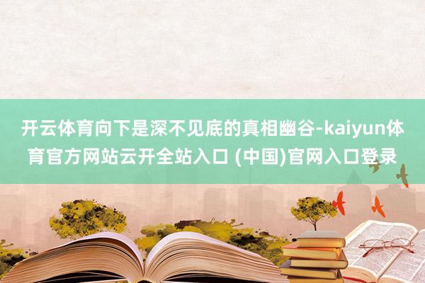 开云体育向下是深不见底的真相幽谷-kaiyun体育官方网站云开全站入口 (中国)官网入口登录