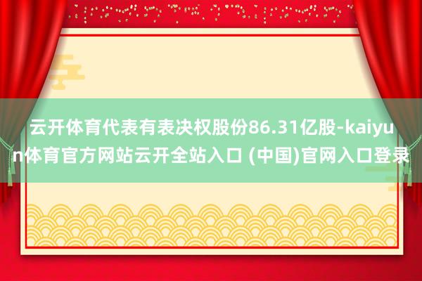 云开体育代表有表决权股份86.31亿股-kaiyun体育官方网站云开全站入口 (中国)官网入口登录