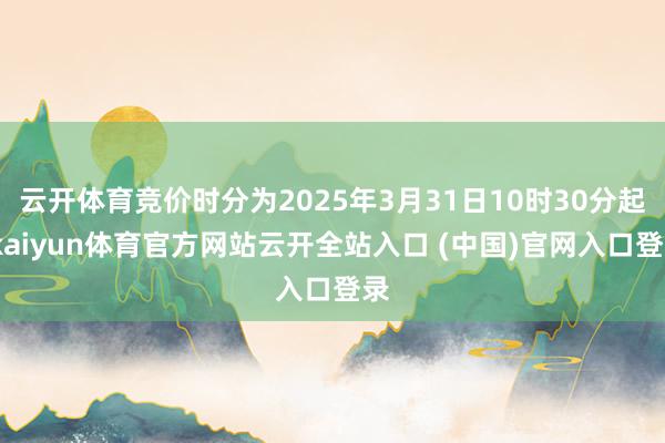 云开体育竞价时分为2025年3月31日10时30分起-kaiyun体育官方网站云开全站入口 (中国)官网入口登录