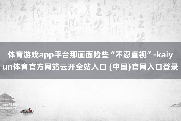 体育游戏app平台那画面险些“不忍直视”-kaiyun体育官方网站云开全站入口 (中国)官网入口登录