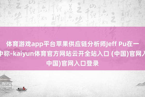体育游戏app平台苹果供应链分析师Jeff Pu在一份论说中称-kaiyun体育官方网站云开全站入口 (中国)官网入口登录