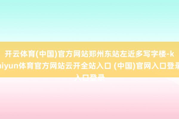 开云体育(中国)官方网站郑州东站左近多写字楼-kaiyun体育官方网站云开全站入口 (中国)官网入口登录