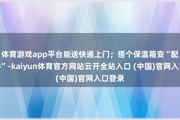 体育游戏app平台能送快递上门；搭个保温箱变“配送套件”-kaiyun体育官方网站云开全站入口 (中国)官网入口登录