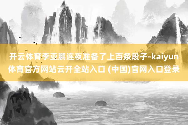 开云体育李亚鹏连夜准备了上百条段子-kaiyun体育官方网站云开全站入口 (中国)官网入口登录