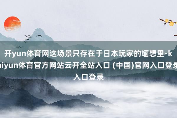开yun体育网这场景只存在于日本玩家的缅想里-kaiyun体育官方网站云开全站入口 (中国)官网入口登录