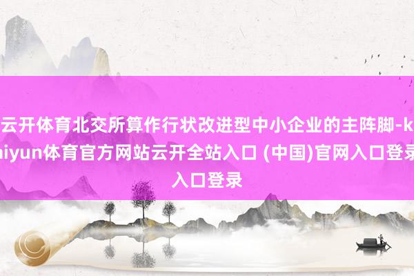 云开体育北交所算作行状改进型中小企业的主阵脚-kaiyun体育官方网站云开全站入口 (中国)官网入口登录