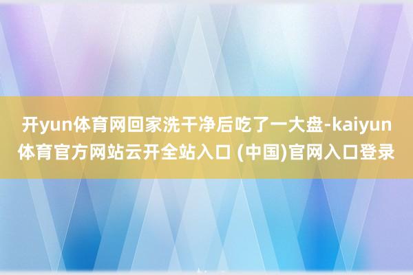 开yun体育网回家洗干净后吃了一大盘-kaiyun体育官方网站云开全站入口 (中国)官网入口登录