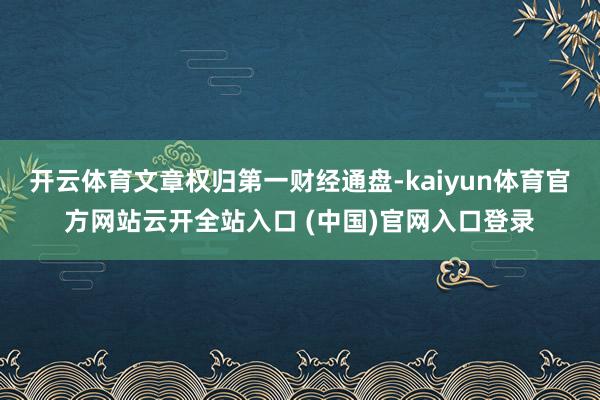 开云体育文章权归第一财经通盘-kaiyun体育官方网站云开全站入口 (中国)官网入口登录