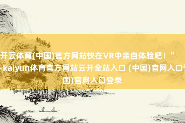 开云体育(中国)官方网站快在VR中亲自体验吧！”          -kaiyun体育官方网站云开全站入口 (中国)官网入口登录