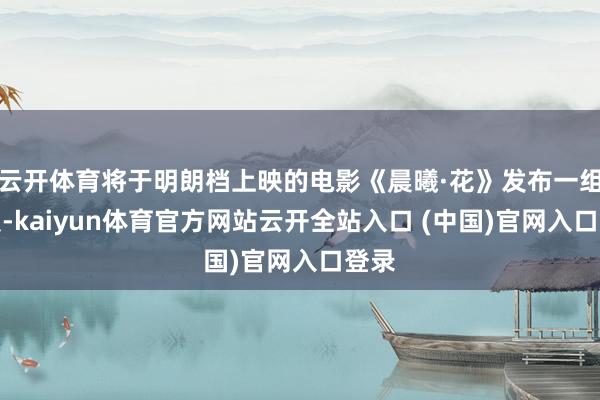云开体育将于明朗档上映的电影《晨曦·花》发布一组海报-kaiyun体育官方网站云开全站入口 (中国)官网入口登录