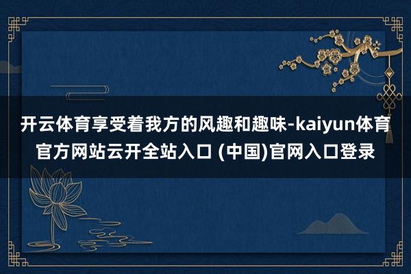 开云体育享受着我方的风趣和趣味-kaiyun体育官方网站云开全站入口 (中国)官网入口登录