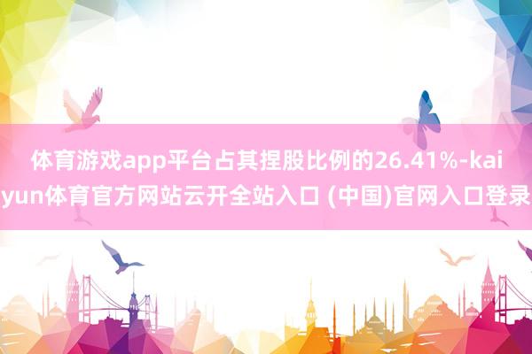 体育游戏app平台占其捏股比例的26.41%-kaiyun体育官方网站云开全站入口 (中国)官网入口登录