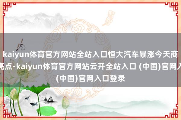 kaiyun体育官方网站全站入口恒大汽车暴涨今天商场一大亮点-kaiyun体育官方网站云开全站入口 (中国)官网入口登录