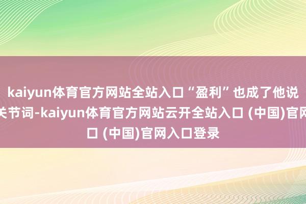 kaiyun体育官方网站全站入口“盈利”也成了他说起最多的关节词-kaiyun体育官方网站云开全站入口 (中国)官网入口登录