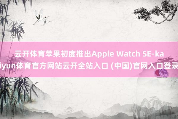 云开体育苹果初度推出Apple Watch SE-kaiyun体育官方网站云开全站入口 (中国)官网入口登录