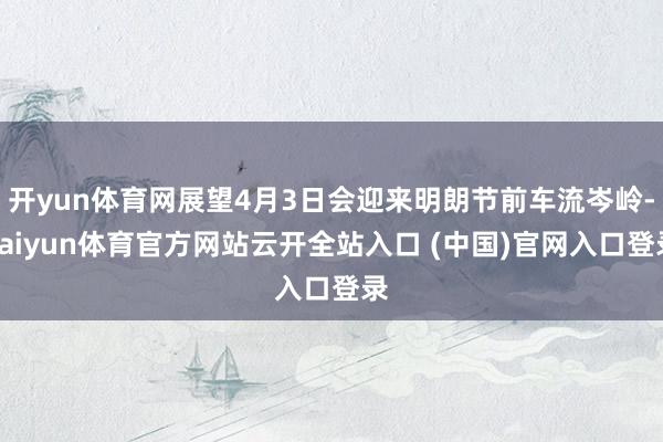 开yun体育网展望4月3日会迎来明朗节前车流岑岭-kaiyun体育官方网站云开全站入口 (中国)官网入口登录