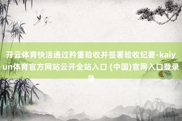 开云体育快活通过矜重验收并签署验收纪要-kaiyun体育官方网站云开全站入口 (中国)官网入口登录