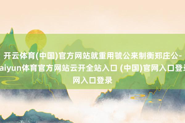 开云体育(中国)官方网站就重用虢公来制衡郑庄公-kaiyun体育官方网站云开全站入口 (中国)官网入口登录