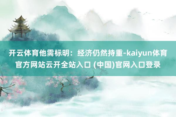 开云体育他需标明：经济仍然持重-kaiyun体育官方网站云开全站入口 (中国)官网入口登录