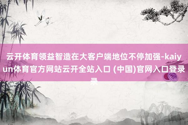 云开体育领益智造在大客户端地位不停加强-kaiyun体育官方网站云开全站入口 (中国)官网入口登录