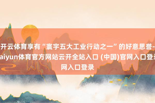 开云体育享有“寰宇五大工业行动之一”的好意思誉-kaiyun体育官方网站云开全站入口 (中国)官网入口登录